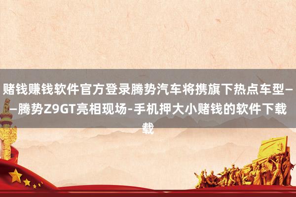 赌钱赚钱软件官方登录腾势汽车将携旗下热点车型——腾势Z9GT亮相现场-手机押大小赌钱的软件下载