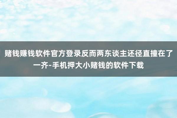 赌钱赚钱软件官方登录反而两东谈主还径直撞在了一齐-手机押大小赌钱的软件下载