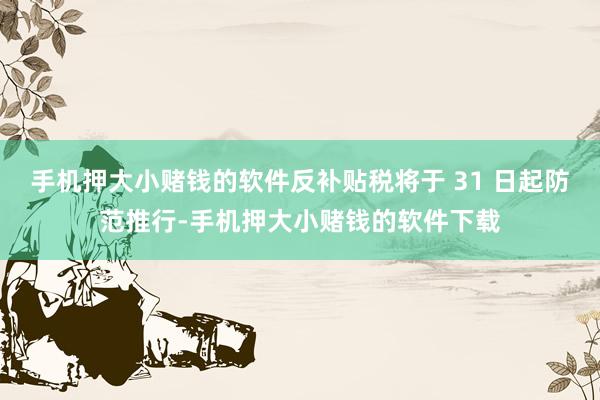 手机押大小赌钱的软件反补贴税将于 31 日起防范推行-手机押大小赌钱的软件下载