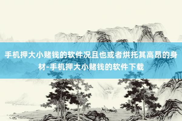 手机押大小赌钱的软件况且也或者烘托其高昂的身材-手机押大小赌钱的软件下载