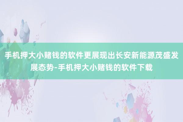 手机押大小赌钱的软件更展现出长安新能源茂盛发展态势-手机押大小赌钱的软件下载