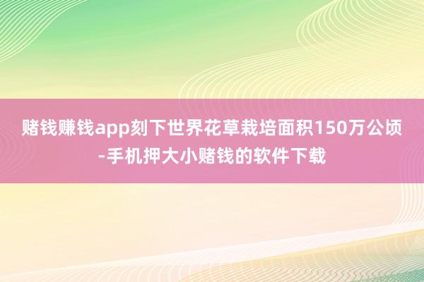 赌钱赚钱app刻下世界花草栽培面积150万公顷-手机押大小赌钱的软件下载