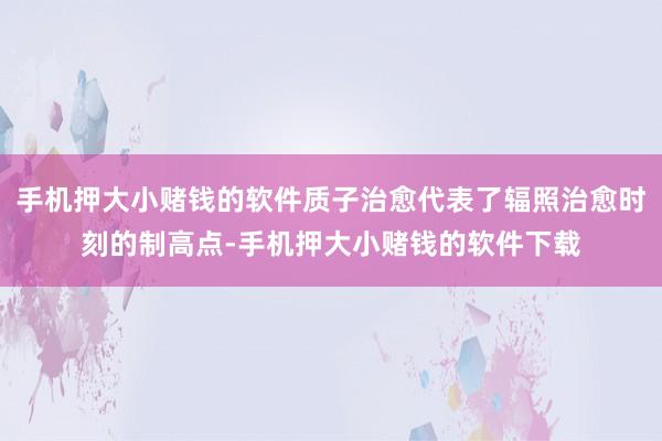 手机押大小赌钱的软件质子治愈代表了辐照治愈时刻的制高点-手机押大小赌钱的软件下载