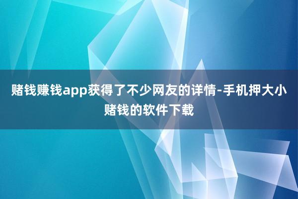 赌钱赚钱app获得了不少网友的详情-手机押大小赌钱的软件下载