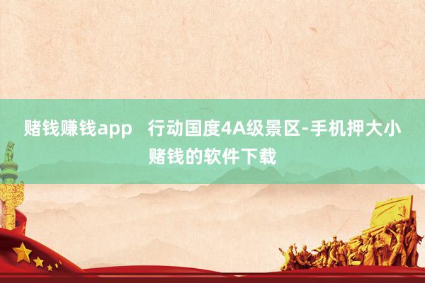 赌钱赚钱app   行动国度4A级景区-手机押大小赌钱的软件下载