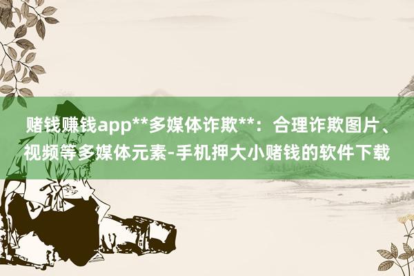 赌钱赚钱app**多媒体诈欺**：合理诈欺图片、视频等多媒体元素-手机押大小赌钱的软件下载