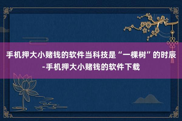 手机押大小赌钱的软件当科技是“一棵树”的时辰-手机押大小赌钱的软件下载