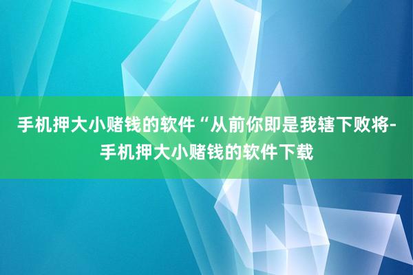 手机押大小赌钱的软件“从前你即是我辖下败将-手机押大小赌钱的软件下载