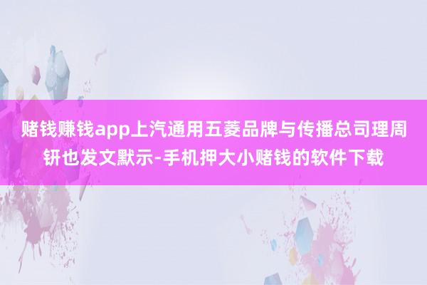 赌钱赚钱app上汽通用五菱品牌与传播总司理周钘也发文默示-手机押大小赌钱的软件下载