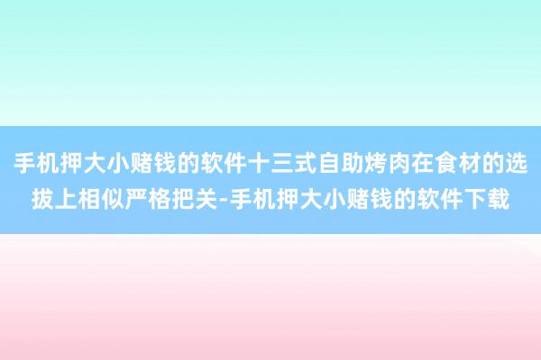 手机押大小赌钱的软件十三式自助烤肉在食材的选拔上相似严格把关-手机押大小赌钱的软件下载