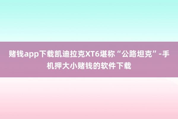 赌钱app下载凯迪拉克XT6堪称“公路坦克”-手机押大小赌钱的软件下载