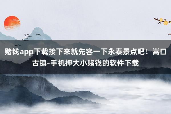 赌钱app下载接下来就先容一下永泰景点吧！嵩口古镇-手机押大小赌钱的软件下载