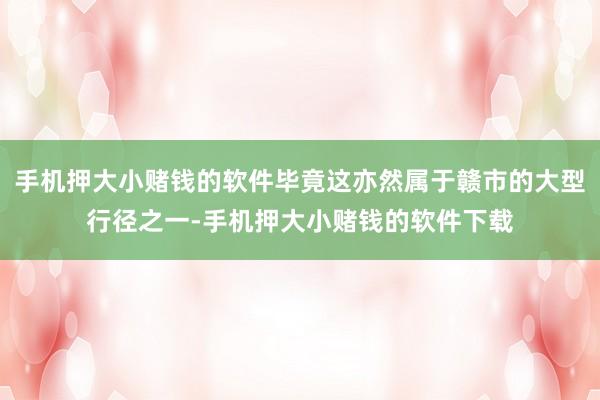 手机押大小赌钱的软件毕竟这亦然属于赣市的大型行径之一-手机押大小赌钱的软件下载