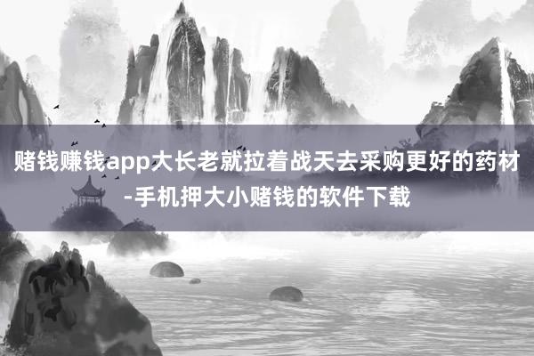 赌钱赚钱app大长老就拉着战天去采购更好的药材-手机押大小赌钱的软件下载