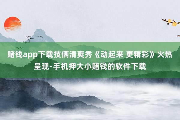 赌钱app下载技俩清爽秀《动起来 更精彩》火热呈现-手机押大小赌钱的软件下载