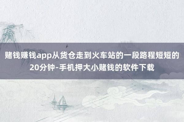 赌钱赚钱app从货仓走到火车站的一段路程短短的20分钟-手机押大小赌钱的软件下载