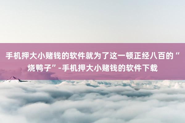 手机押大小赌钱的软件就为了这一顿正经八百的“烧鸭子”-手机押大小赌钱的软件下载