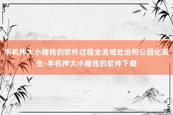 手机押大小赌钱的软件过程全流域处治和公园化诞生-手机押大小赌钱的软件下载