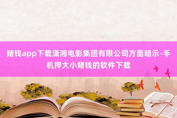 赌钱app下载潇湘电影集团有限公司方面暗示-手机押大小赌钱的软件下载