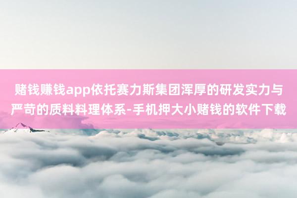 赌钱赚钱app依托赛力斯集团浑厚的研发实力与严苛的质料料理体系-手机押大小赌钱的软件下载