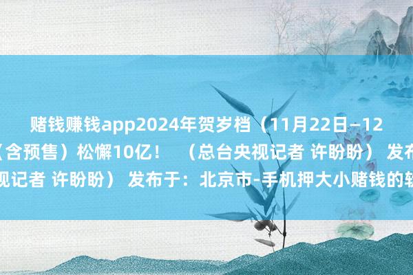 赌钱赚钱app2024年贺岁档（11月22日—12月31日）档期电影票房（含预售）松懈10亿！  （总台央视记者 许盼盼） 发布于：北京市-手机押大小赌钱的软件下载