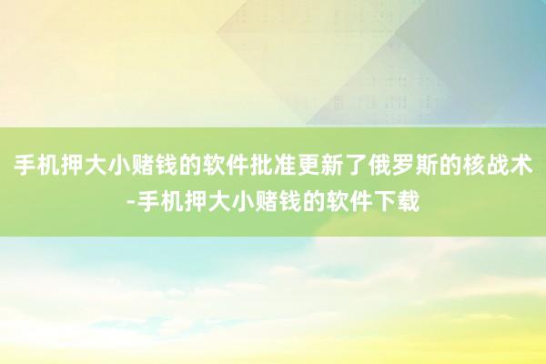 手机押大小赌钱的软件批准更新了俄罗斯的核战术-手机押大小赌钱的软件下载