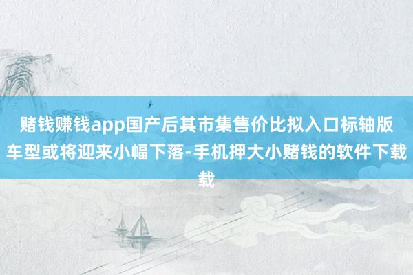 赌钱赚钱app国产后其市集售价比拟入口标轴版车型或将迎来小幅下落-手机押大小赌钱的软件下载