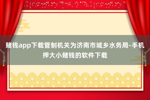 赌钱app下载管制机关为济南市城乡水务局-手机押大小赌钱的软件下载