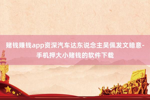 赌钱赚钱app资深汽车达东说念主吴佩发文暗意-手机押大小赌钱的软件下载