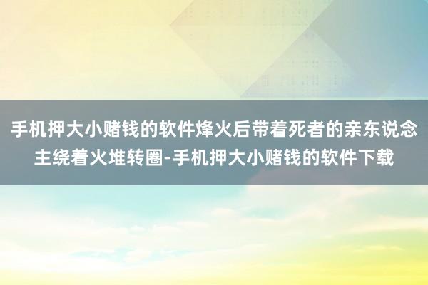 手机押大小赌钱的软件烽火后带着死者的亲东说念主绕着火堆转圈-手机押大小赌钱的软件下载