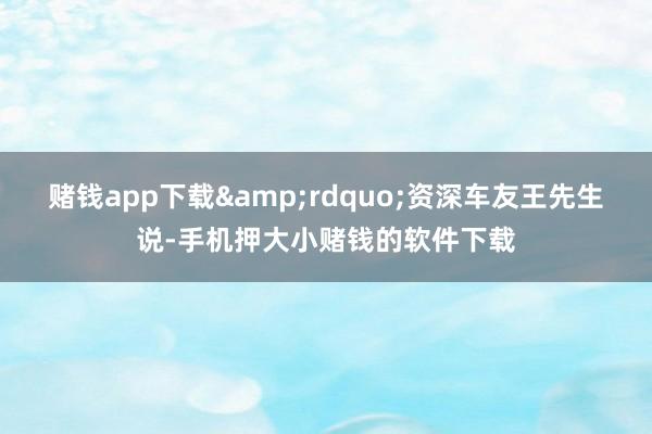 赌钱app下载&rdquo;资深车友王先生说-手机押大小赌钱的软件下载