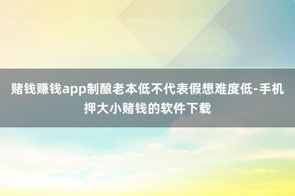 赌钱赚钱app制酿老本低不代表假想难度低-手机押大小赌钱的软件下载