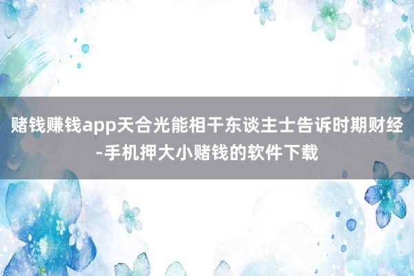 赌钱赚钱app天合光能相干东谈主士告诉时期财经-手机押大小赌钱的软件下载