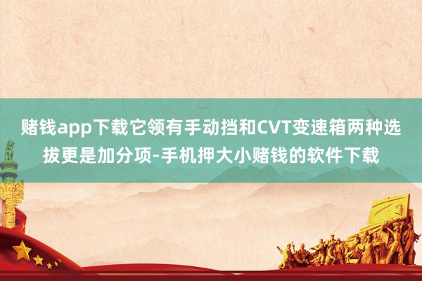 赌钱app下载它领有手动挡和CVT变速箱两种选拔更是加分项-手机押大小赌钱的软件下载