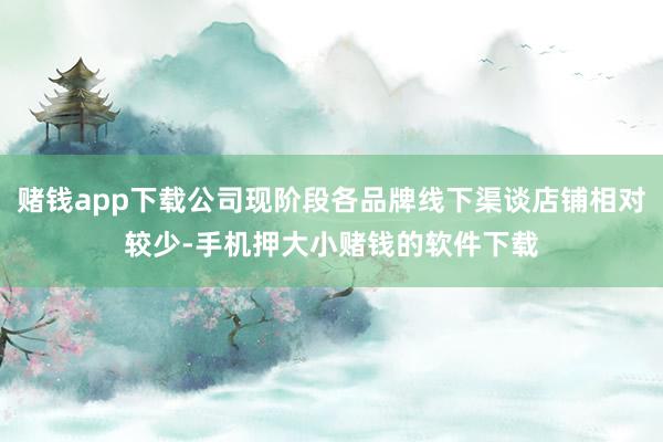 赌钱app下载公司现阶段各品牌线下渠谈店铺相对较少-手机押大小赌钱的软件下载