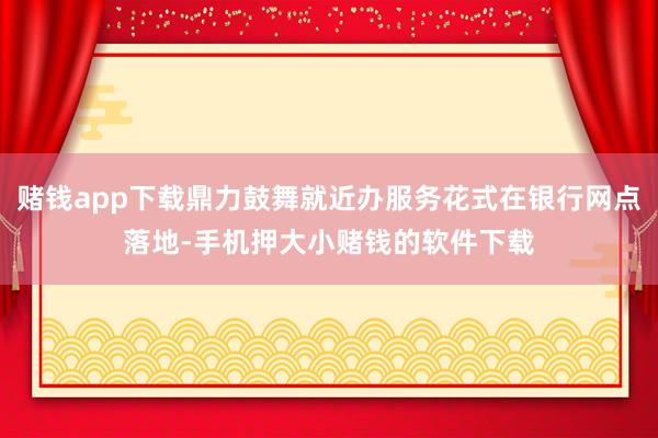 赌钱app下载鼎力鼓舞就近办服务花式在银行网点落地-手机押大小赌钱的软件下载