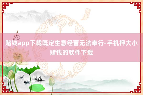 赌钱app下载既定生意经营无法奉行-手机押大小赌钱的软件下载