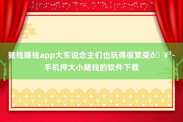 赌钱赚钱app大东说念主们也玩得很繁荣🥳-手机押大小赌钱的软件下载