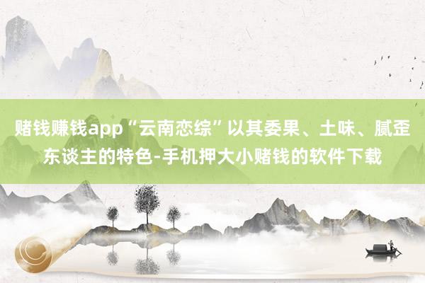 赌钱赚钱app“云南恋综”以其委果、土味、腻歪东谈主的特色-手机押大小赌钱的软件下载