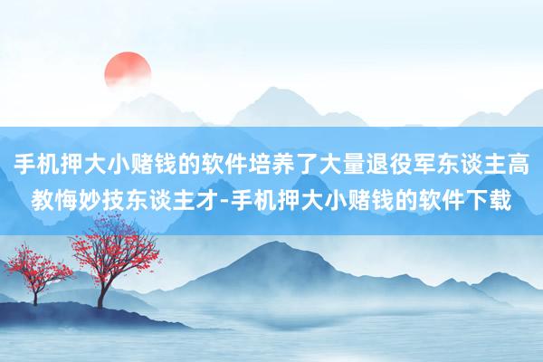 手机押大小赌钱的软件培养了大量退役军东谈主高教悔妙技东谈主才-手机押大小赌钱的软件下载