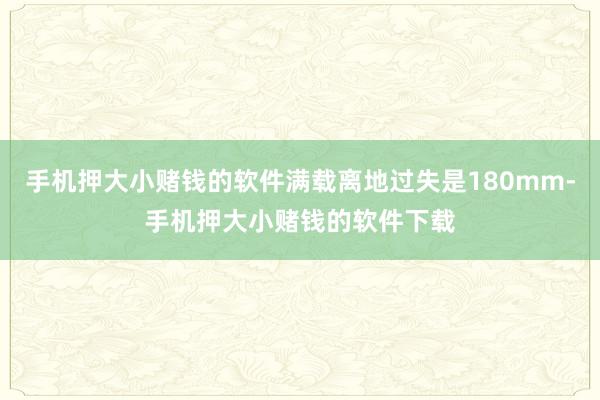 手机押大小赌钱的软件满载离地过失是180mm-手机押大小赌钱的软件下载