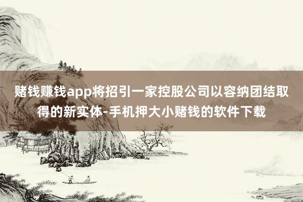 赌钱赚钱app将招引一家控股公司以容纳团结取得的新实体-手机押大小赌钱的软件下载