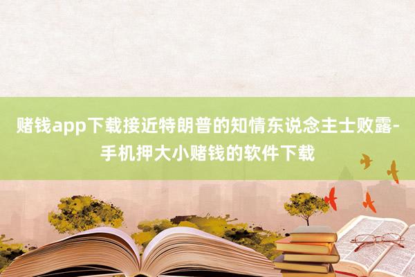 赌钱app下载接近特朗普的知情东说念主士败露-手机押大小赌钱的软件下载