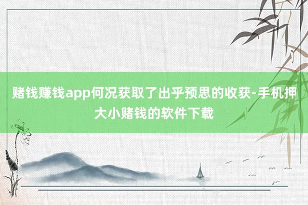 赌钱赚钱app何况获取了出乎预思的收获-手机押大小赌钱的软件下载