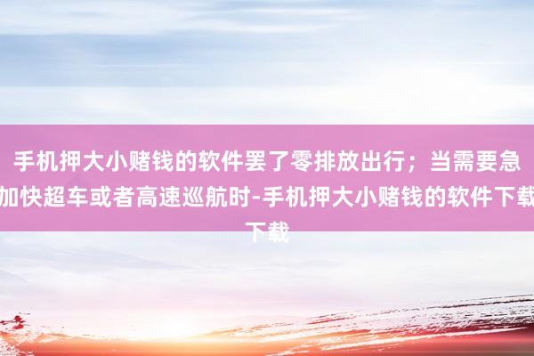 手机押大小赌钱的软件罢了零排放出行；当需要急加快超车或者高速巡航时-手机押大小赌钱的软件下载