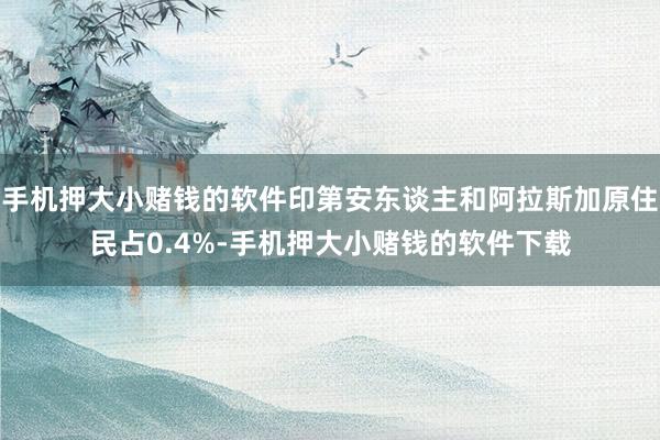 手机押大小赌钱的软件印第安东谈主和阿拉斯加原住民占0.4%-手机押大小赌钱的软件下载