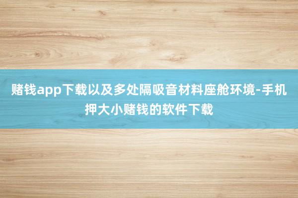 赌钱app下载以及多处隔吸音材料座舱环境-手机押大小赌钱的软件下载