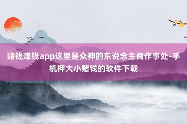 赌钱赚钱app这里是众神的东说念主间作事处-手机押大小赌钱的软件下载