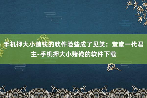 手机押大小赌钱的软件险些成了见笑：堂堂一代君主-手机押大小赌钱的软件下载