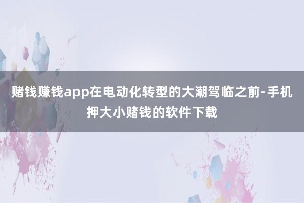 赌钱赚钱app在电动化转型的大潮驾临之前-手机押大小赌钱的软件下载